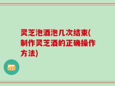灵芝泡酒泡几次结束(制作灵芝酒的正确操作方法)