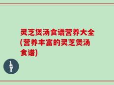 灵芝煲汤食谱营养大全(营养丰富的灵芝煲汤食谱)