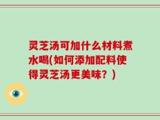 灵芝汤可加什么材料煮水喝(如何添加配料使得灵芝汤更美味？)