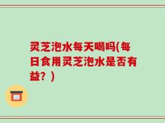 灵芝泡水每天喝吗(每日食用灵芝泡水是否有益？)
