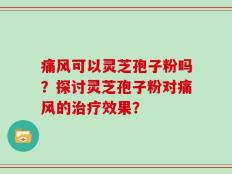 痛风可以灵芝孢子粉吗？探讨灵芝孢子粉对痛风的治疗效果？