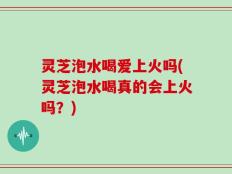 灵芝泡水喝爱上火吗(灵芝泡水喝真的会上火吗？)