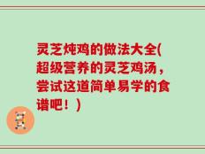 灵芝炖鸡的做法大全(超级营养的灵芝鸡汤，尝试这道简单易学的食谱吧！)