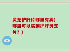 灵芝护肝片哪里有卖(哪里可以买到护肝灵芝片？)