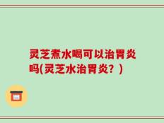 灵芝煮水喝可以治胃炎吗(灵芝水治胃炎？)
