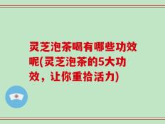 灵芝泡茶喝有哪些功效呢(灵芝泡茶的5大功效，让你重拾活力)
