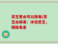 灵芝煮水可以排毒(灵芝水排毒：冲泡灵芝，排除毒素