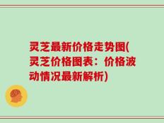 灵芝最新价格走势图(灵芝价格图表：价格波动情况最新解析)