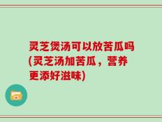 灵芝煲汤可以放苦瓜吗(灵芝汤加苦瓜，营养更添好滋味)