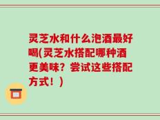 灵芝水和什么泡酒最好喝(灵芝水搭配哪种酒更美味？尝试这些搭配方式！)