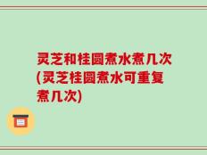 灵芝和桂圆煮水煮几次(灵芝桂圆煮水可重复煮几次)