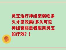 灵芝治疗神经衰弱吃多久才见效果(多久可见神经衰弱患者服用灵芝的疗效？)