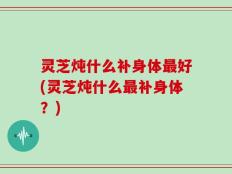 灵芝炖什么补身体最好(灵芝炖什么最补身体？)