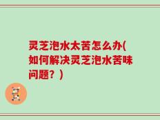 灵芝泡水太苦怎么办(如何解决灵芝泡水苦味问题？)