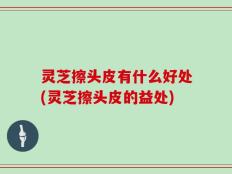 灵芝擦头皮有什么好处(灵芝擦头皮的益处)