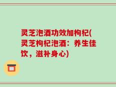 灵芝泡酒功效加枸杞(灵芝枸杞泡酒：养生佳饮，滋补身心)