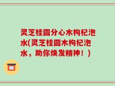 灵芝桂圆分心木枸杞泡水(灵芝桂圆木枸杞泡水，助你焕发精神！)