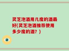 灵芝泡酒用几度的酒最好(灵芝泡酒推荐使用多少度的酒？)