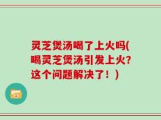 灵芝煲汤喝了上火吗(喝灵芝煲汤引发上火？这个问题解决了！)