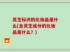 灵芝标识的化妆品是什么(含灵芝成分的化妆品是什么？)