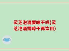 灵芝泡酒要晾干吗(灵芝泡酒需晾干再饮用)