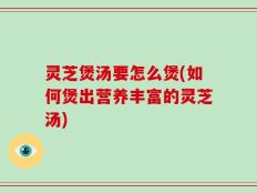 灵芝煲汤要怎么煲(如何煲出营养丰富的灵芝汤)