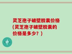 灵芝孢子破壁胶囊价格(灵芝孢子破壁胶囊的价格是多少？)