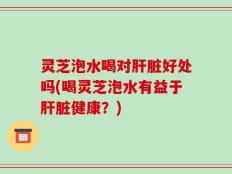 灵芝泡水喝对肝脏好处吗(喝灵芝泡水有益于肝脏健康？)