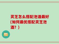 灵芝怎么搭配泡酒最好(如何最优搭配灵芝泡酒？)