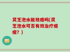 灵芝泡水能祛痘吗(灵芝泡水可否有效治疗痘痘？)