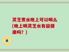 灵芝煮水晚上可以喝么(晚上喝灵芝水有益健康吗？)
