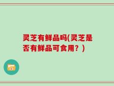 灵芝有鲜品吗(灵芝是否有鲜品可食用？)