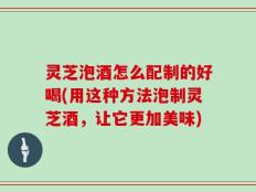 灵芝泡酒怎么配制的好喝(用这种方法泡制灵芝酒，让它更加美味)