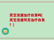 灵芝泡酒治疗白发吗(灵芝泡酒可否治疗白发？)