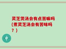 灵芝煲汤会有点苦嘛吗(煮灵芝汤会有苦味吗？)