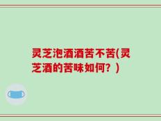 灵芝泡酒酒苦不苦(灵芝酒的苦味如何？)