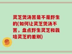 灵芝煲汤苦是不是野生的(如何让灵芝煲汤不苦，盘点野生灵芝和栽培灵芝的差别)