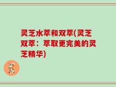 灵芝水萃和双萃(灵芝双萃：萃取更完美的灵芝精华)