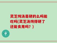 灵芝炖汤是硬的么吗能吃吗(灵芝汤炖得硬了还能食用吗？)