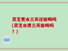 灵芝煮水三天还能喝吗(灵芝水煮三天能喝吗？)