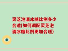 灵芝泡酒冰糖比例多少合适(如何调配灵芝泡酒冰糖比例更加合适)