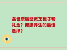 鑫世康破壁灵芝孢子粉礼盒？健康养生的最佳选择？