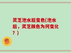 灵芝泡水后变色(泡水后，灵芝颜色为何变化？)