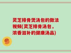 灵芝排骨煲汤包的做法视频(灵芝排骨汤包，浓香滋补的健康汤品)