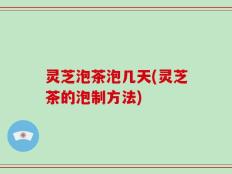 灵芝泡茶泡几天(灵芝茶的泡制方法)