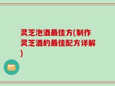 灵芝泡酒最佳方(制作灵芝酒的最佳配方详解)