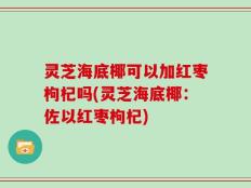 灵芝海底椰可以加红枣枸杞吗(灵芝海底椰：佐以红枣枸杞)