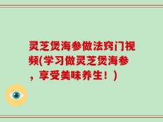 灵芝煲海参做法窍门视频(学习做灵芝煲海参，享受美味养生！)