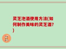 灵芝泡酒使用方法(如何制作美味的灵芝酒？)