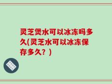 灵芝煲水可以冰冻吗多久(灵芝水可以冰冻保存多久？)